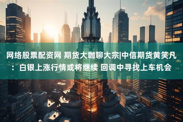 网络股票配资网 期货大咖聊大宗|中信期货黄笑凡：白银上涨行情或将继续 回调中寻找上车机会
