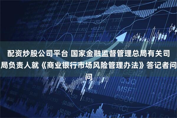 配资炒股公司平台 国家金融监督管理总局有关司局负责人就《商业银行市场风险管理办法》答记者问