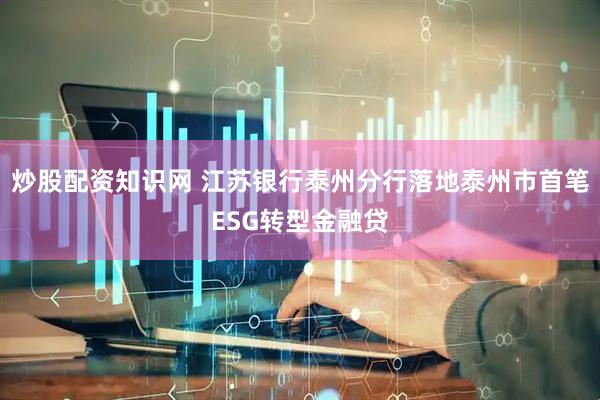 炒股配资知识网 江苏银行泰州分行落地泰州市首笔ESG转型金融贷