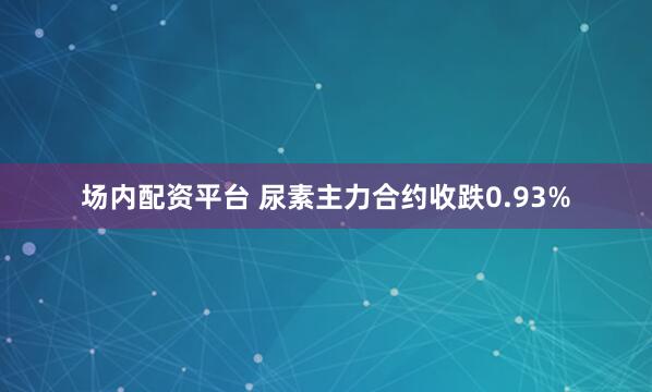 场内配资平台 尿素主力合约收跌0.93%