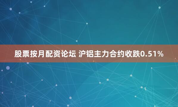 股票按月配资论坛 沪铝主力合约收跌0.51%