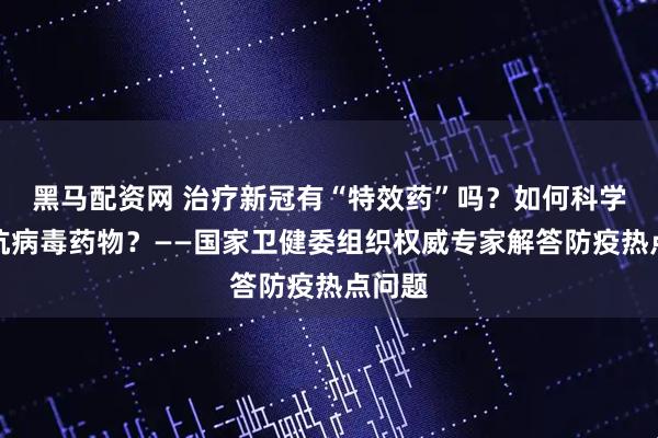 黑马配资网 治疗新冠有“特效药”吗？如何科学使用抗病毒药物？——国家卫健委组织权威专家解答防疫热点问题