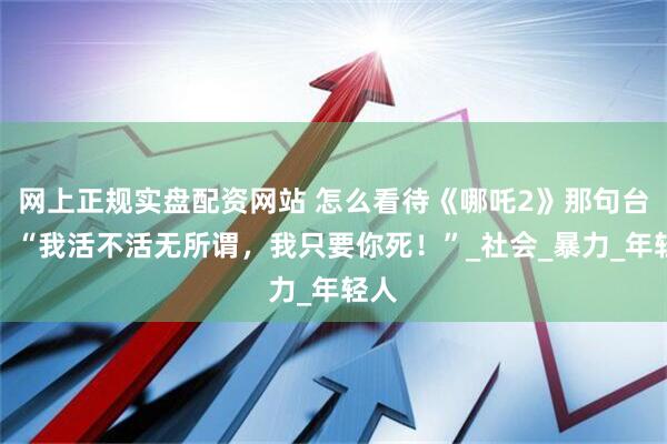 网上正规实盘配资网站 怎么看待《哪吒2》那句台词：“我活不活无所谓，我只要你死！”_社会_暴力_年轻人
