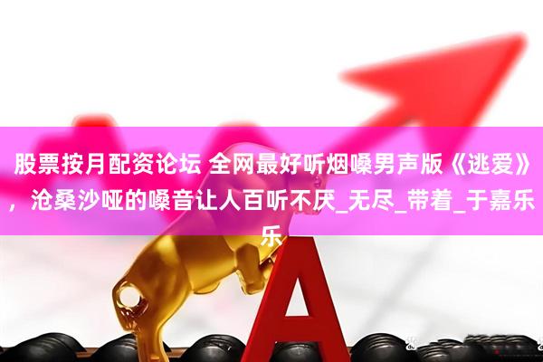 股票按月配资论坛 全网最好听烟嗓男声版《逃爱》，沧桑沙哑的嗓音让人百听不厌_无尽_带着_于嘉乐