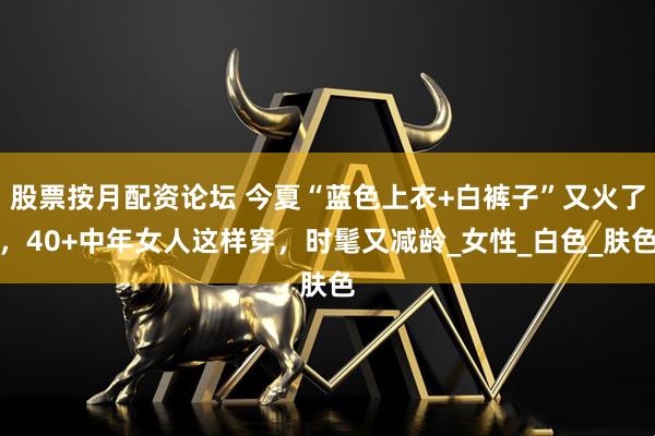 股票按月配资论坛 今夏“蓝色上衣+白裤子”又火了，40+中年女人这样穿，时髦又减龄_女性_白色_肤色
