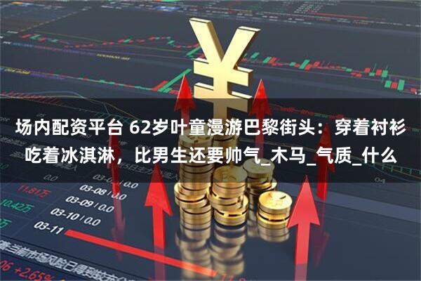 场内配资平台 62岁叶童漫游巴黎街头：穿着衬衫吃着冰淇淋，比男生还要帅气_木马_气质_什么