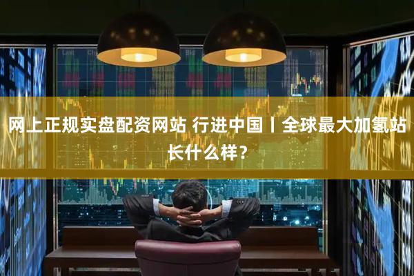 网上正规实盘配资网站 行进中国丨全球最大加氢站长什么样？