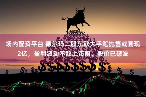 场内配资平台 德尔玛二股东欲大手笔抛售或套现2亿，盈利波动不敌上市前，股价已破发