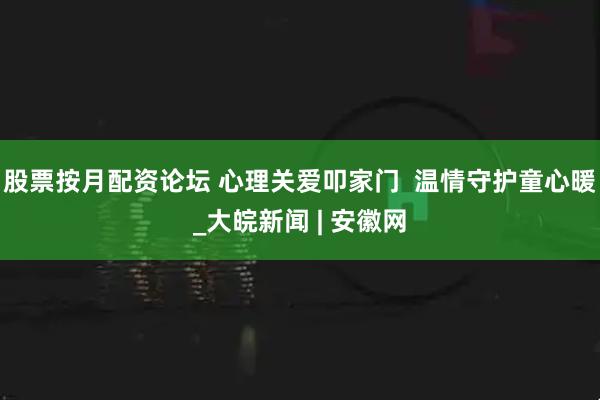股票按月配资论坛 心理关爱叩家门  温情守护童心暖_大皖新闻 | 安徽网