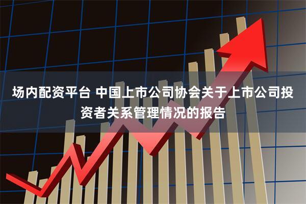 场内配资平台 中国上市公司协会关于上市公司投资者关系管理情况的报告