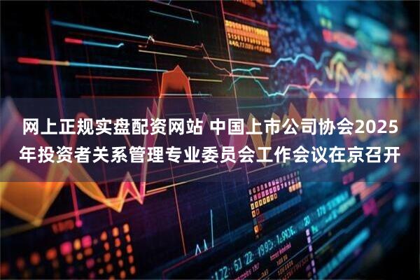 网上正规实盘配资网站 中国上市公司协会2025年投资者关系管理专业委员会工作会议在京召开