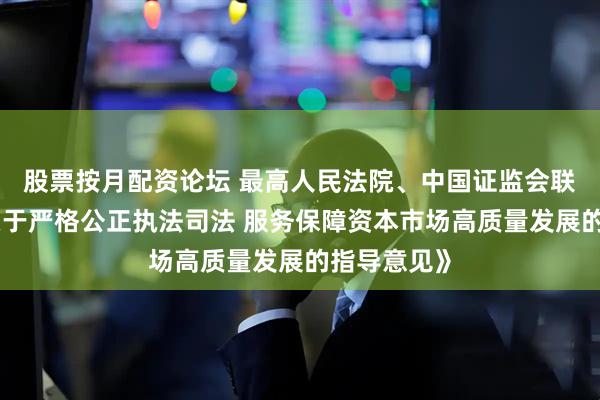 股票按月配资论坛 最高人民法院、中国证监会联合发布《关于严格公正执法司法 服务保障资本市场高质量发展的指导意见》