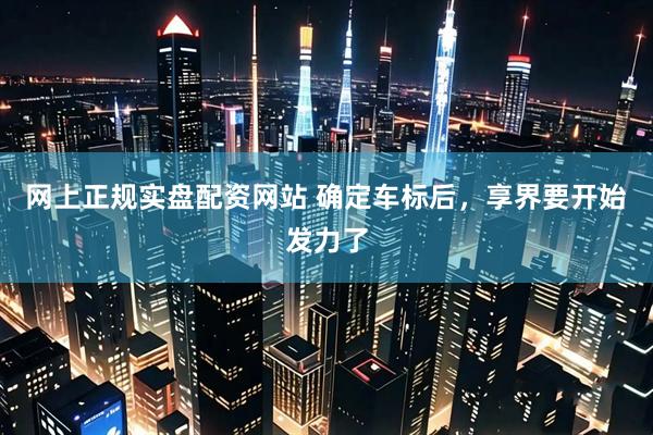 网上正规实盘配资网站 确定车标后，享界要开始发力了