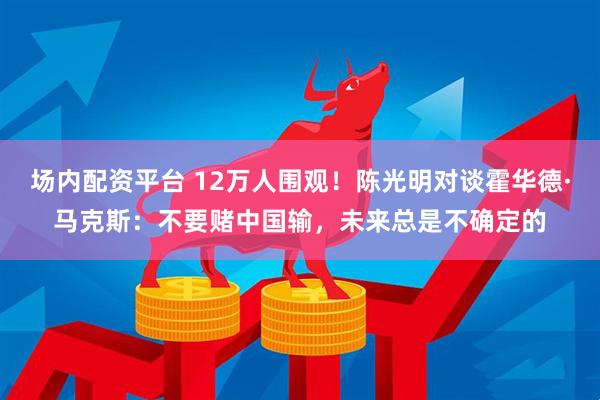 场内配资平台 12万人围观！陈光明对谈霍华德·马克斯：不要赌中国输，未来总是不确定的
