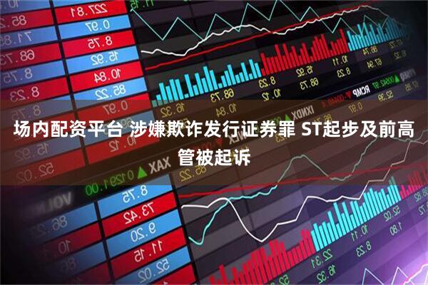 场内配资平台 涉嫌欺诈发行证券罪 ST起步及前高管被起诉