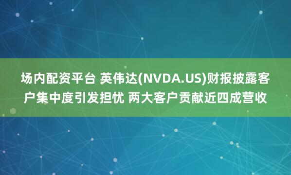 场内配资平台 英伟达(NVDA.US)财报披露客户集中度引发担忧 两大客户贡献近四成营收