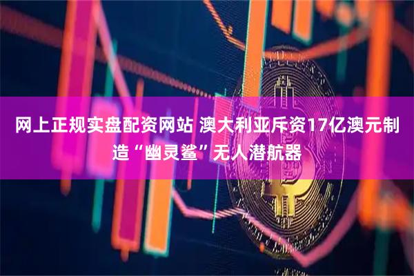 网上正规实盘配资网站 澳大利亚斥资17亿澳元制造“幽灵鲨”无人潜航器