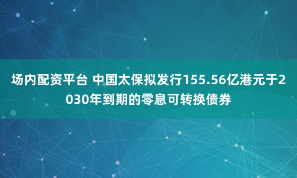 场内配资平台 中国太保拟发行155.56亿港元于2030年到期的零息可转换债券