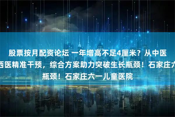 股票按月配资论坛 一年增高不足4厘米？从中医体质调理到西医精准干预，综合方案助力突破生长瓶颈！石家庄六一儿童医院