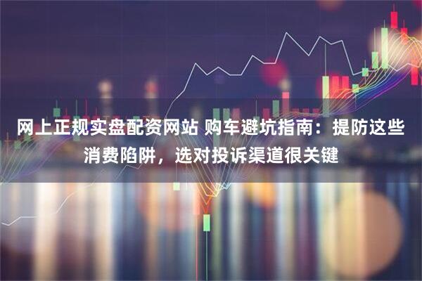 网上正规实盘配资网站 购车避坑指南：提防这些消费陷阱，选对投诉渠道很关键