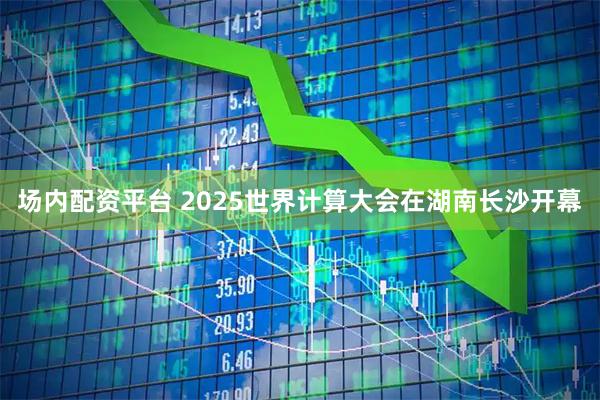场内配资平台 2025世界计算大会在湖南长沙开幕